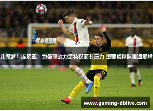 儿魔梦！库尼亚：为曼联效力是特权而非压力 想要帮球队重返巅峰