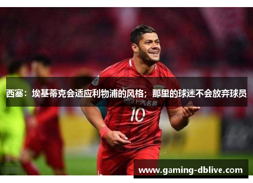 西塞：埃基蒂克会适应利物浦的风格；那里的球迷不会放弃球员