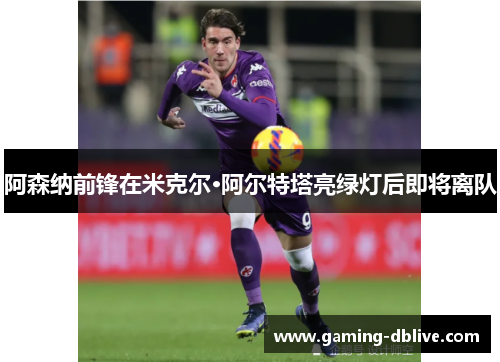 阿森纳前锋在米克尔·阿尔特塔亮绿灯后即将离队
